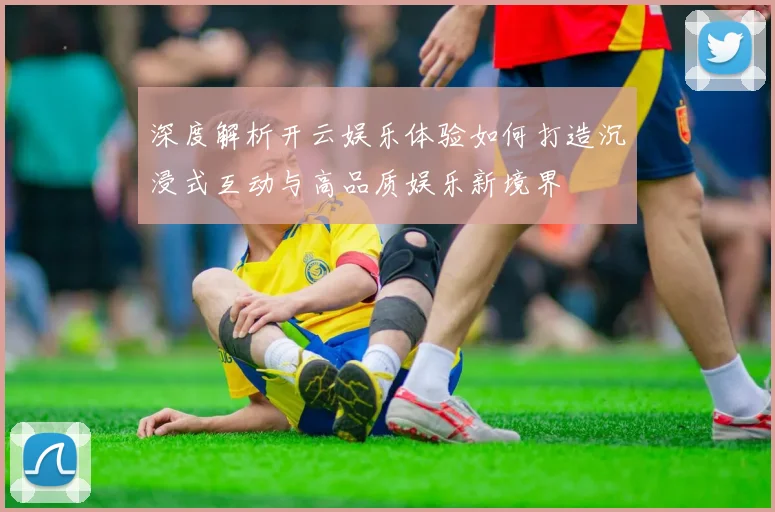 深度解析开云娱乐体验如何打造沉浸式互动与高品质娱乐新境界