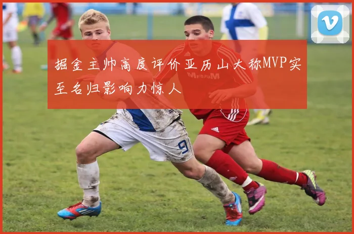 掘金主帅高度评价亚历山大称MVP实至名归影响力惊人