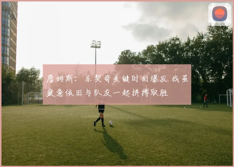詹姆斯：东契奇关键时刻爆发 我虽疲惫依旧与队友一起拼搏取胜