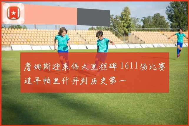 詹姆斯迎来伟大里程碑 1611场比赛追平帕里什并列历史第一