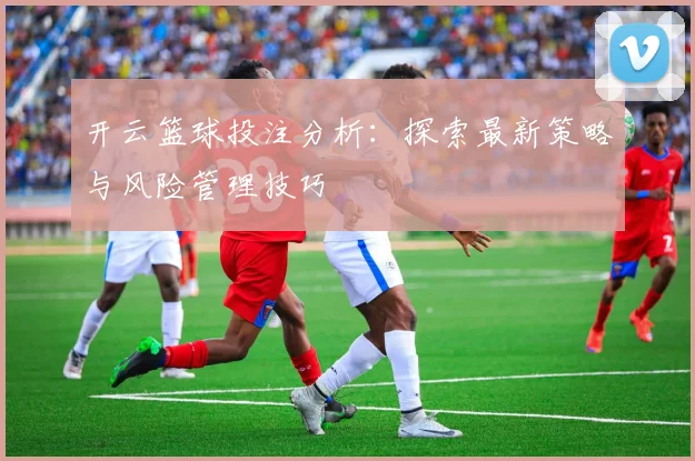 开云篮球投注分析：探索最新策略与风险管理技巧
