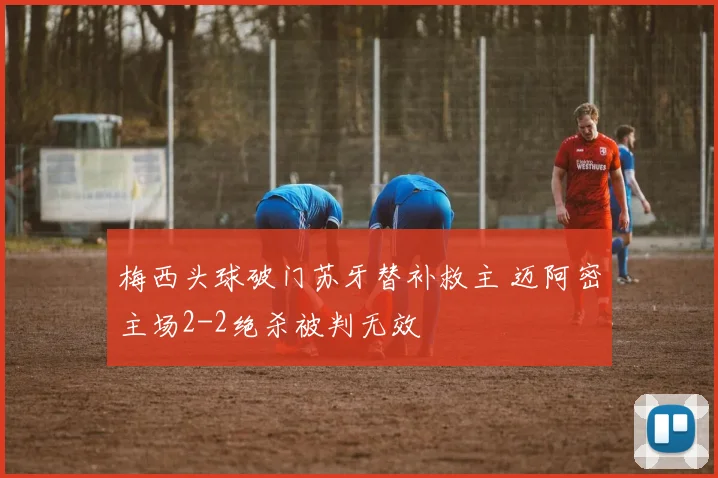 梅西头球破门苏牙替补救主 迈阿密主场2-2绝杀被判无效