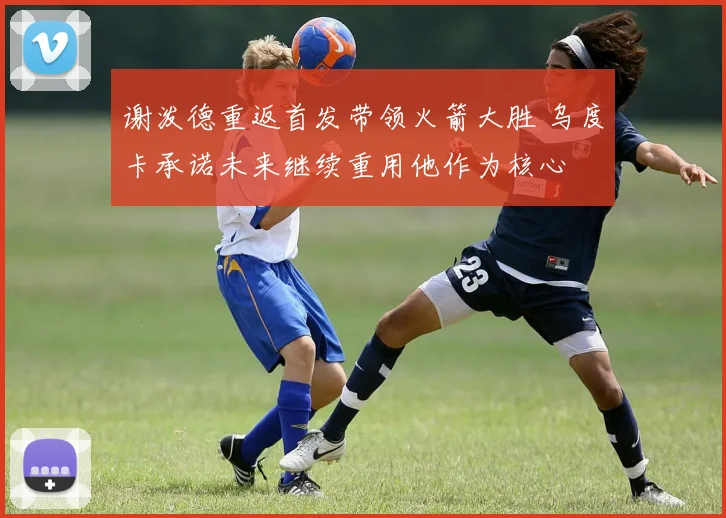 谢泼德重返首发带领火箭大胜 乌度卡承诺未来继续重用他作为核心