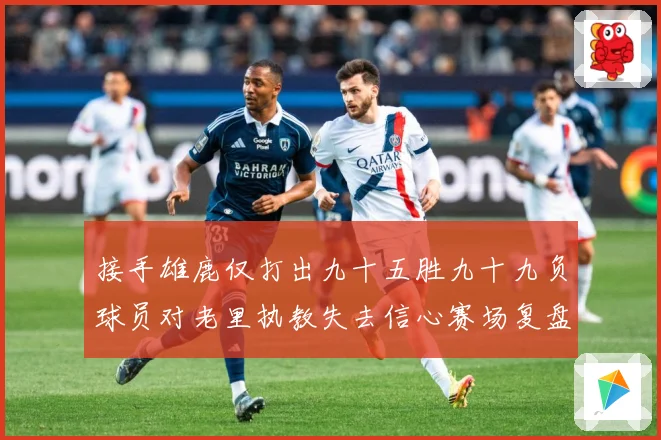 接手雄鹿仅打出九十五胜九十九负球员对老里执教失去信心赛场复盘