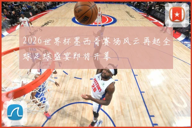 2026世界杯墨西哥赛场风云再起全球足球盛宴即将开幕