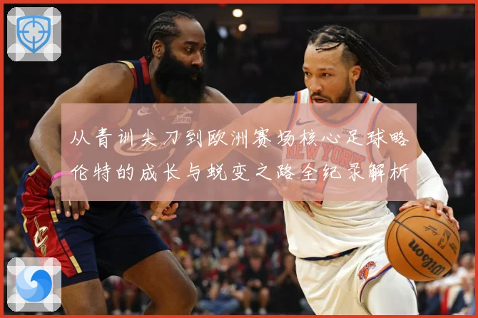 从青训尖刀到欧洲赛场核心足球略伦特的成长与蜕变之路全纪录解析战术观察