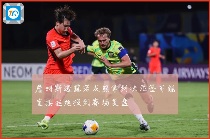 詹姆斯透露若灰熊拿到状元签可能直接拒绝报到赛场复盘