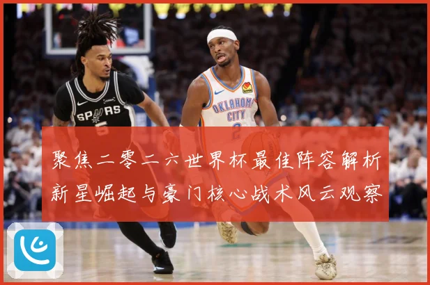 聚焦二零二六世界杯最佳阵容解析新星崛起与豪门核心战术风云观察数据研判
