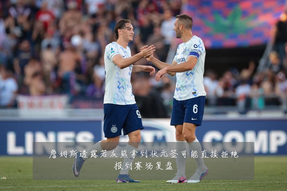 詹姆斯透露若灰熊拿到状元签可能直接拒绝报到赛场复盘